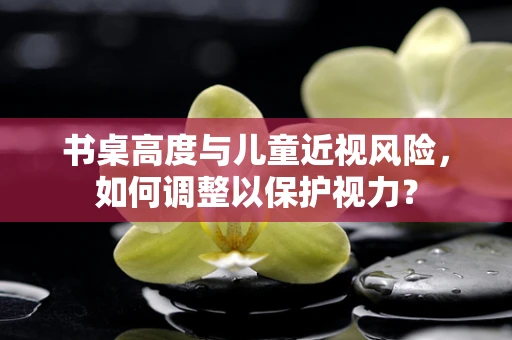 书桌高度与儿童近视风险，如何调整以保护视力？