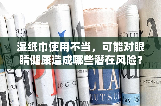 湿纸巾使用不当，可能对眼睛健康造成哪些潜在风险？