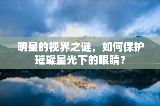 明星的视界之谜，如何保护璀璨星光下的眼睛？