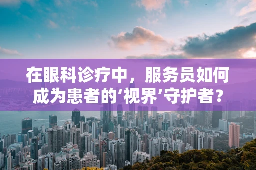 在眼科诊疗中，服务员如何成为患者的‘视界’守护者？