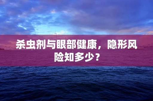 杀虫剂与眼部健康，隐形风险知多少？