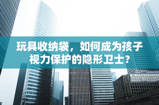 玩具收纳袋，如何成为孩子视力保护的隐形卫士？