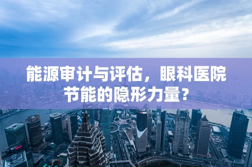 能源审计与评估，眼科医院节能的隐形力量？
