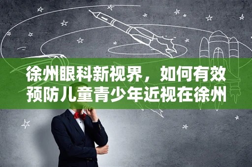 徐州眼科新视界，如何有效预防儿童青少年近视在徐州地区的加剧？