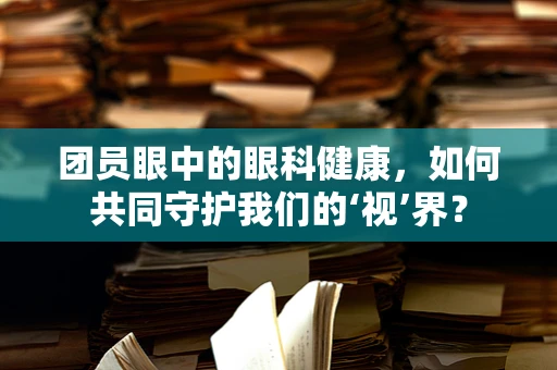 团员眼中的眼科健康，如何共同守护我们的‘视’界？
