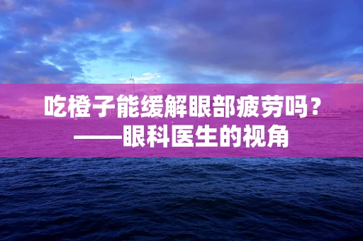 吃橙子能缓解眼部疲劳吗？——眼科医生的视角