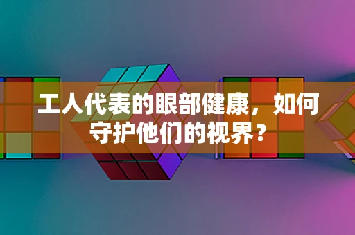 工人代表的眼部健康，如何守护他们的视界？