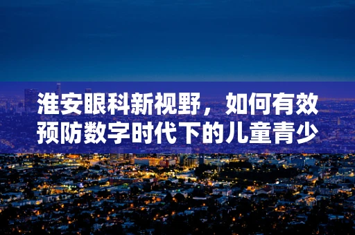 淮安眼科新视野，如何有效预防数字时代下的儿童青少年近视？