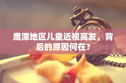 鹰潭地区儿童近视高发，背后的原因何在？
