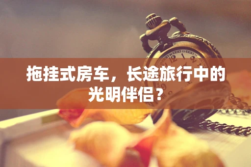拖挂式房车，长途旅行中的光明伴侣？