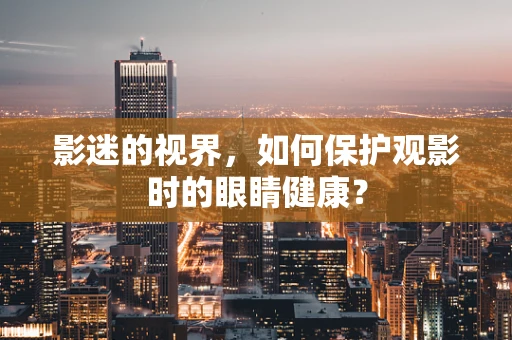 影迷的视界，如何保护观影时的眼睛健康？