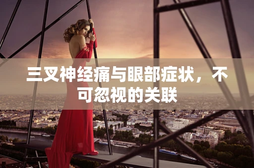 三叉神经痛与眼部症状，不可忽视的关联