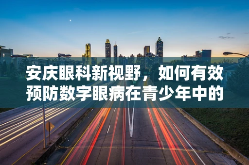 安庆眼科新视野，如何有效预防数字眼病在青少年中的蔓延？