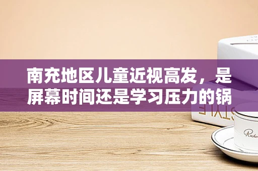 南充地区儿童近视高发，是屏幕时间还是学习压力的锅？