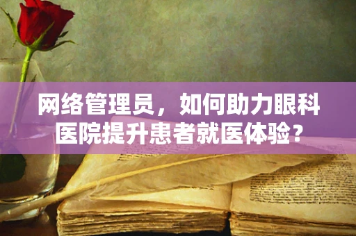 网络管理员，如何助力眼科医院提升患者就医体验？