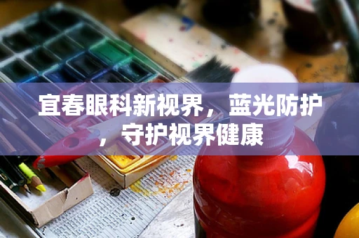 宜春眼科新视界，蓝光防护，守护视界健康