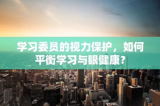 学习委员的视力保护，如何平衡学习与眼健康？