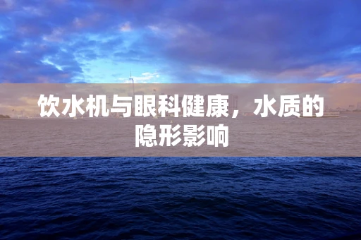 饮水机与眼科健康，水质的隐形影响