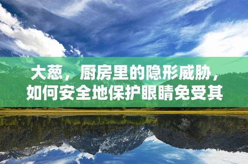 大葱，厨房里的隐形威胁，如何安全地保护眼睛免受其害？
