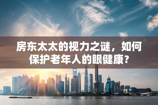 房东太太的视力之谜，如何保护老年人的眼健康？