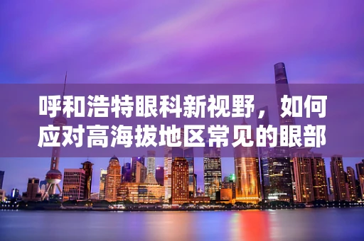 呼和浩特眼科新视野，如何应对高海拔地区常见的眼部健康挑战？
