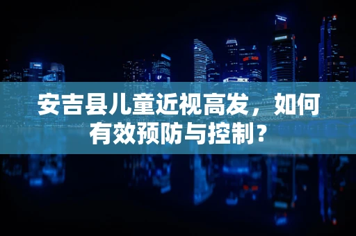 安吉县儿童近视高发，如何有效预防与控制？