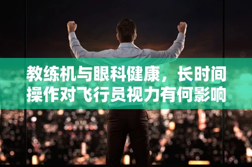 教练机与眼科健康，长时间操作对飞行员视力有何影响？