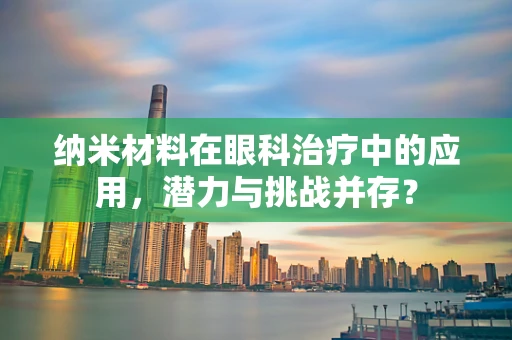 纳米材料在眼科治疗中的应用，潜力与挑战并存？