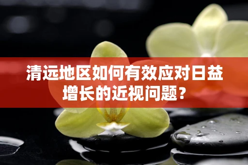 清远地区如何有效应对日益增长的近视问题？