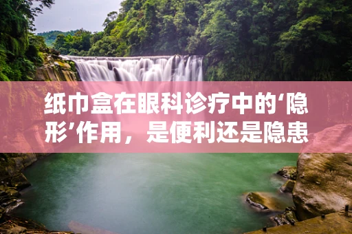 纸巾盒在眼科诊疗中的‘隐形’作用，是便利还是隐患？