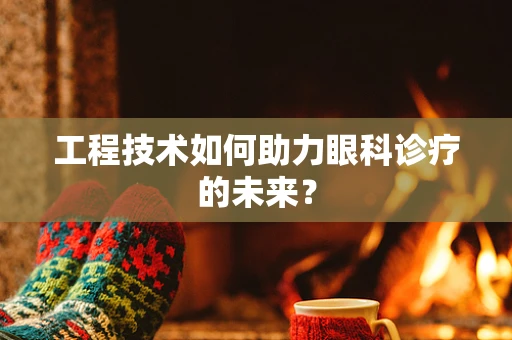 工程技术如何助力眼科诊疗的未来？
