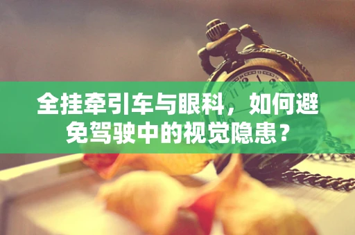 全挂牵引车与眼科，如何避免驾驶中的视觉隐患？