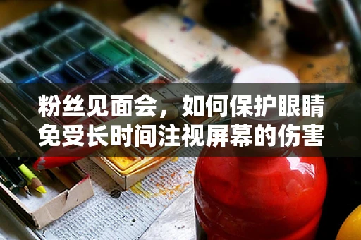 粉丝见面会，如何保护眼睛免受长时间注视屏幕的伤害？