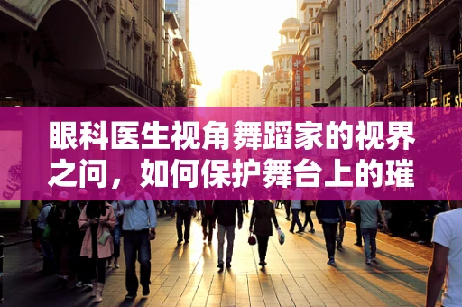 眼科医生视角舞蹈家的视界之问，如何保护舞台上的璀璨明眸？