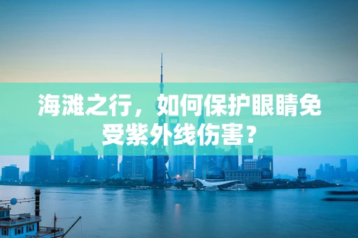 海滩之行，如何保护眼睛免受紫外线伤害？