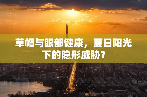 草帽与眼部健康，夏日阳光下的隐形威胁？