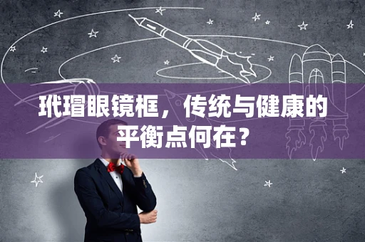 玳瑁眼镜框，传统与健康的平衡点何在？