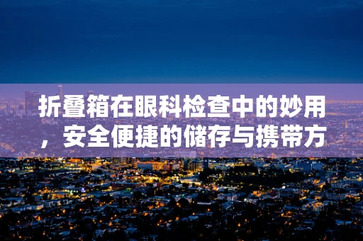 折叠箱在眼科检查中的妙用，安全便捷的储存与携带方案？