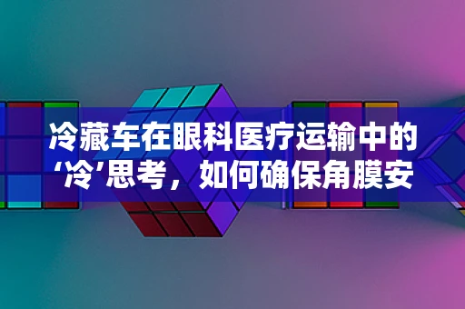 冷藏车在眼科医疗运输中的‘冷’思考，如何确保角膜安全抵达？