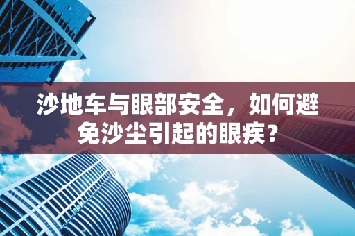 沙地车与眼部安全，如何避免沙尘引起的眼疾？