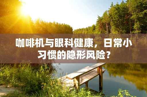 咖啡机与眼科健康，日常小习惯的隐形风险？