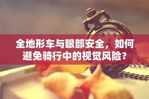 全地形车与眼部安全，如何避免骑行中的视觉风险？