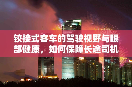 铰接式客车的驾驶视野与眼部健康，如何保障长途司机的视觉安全？