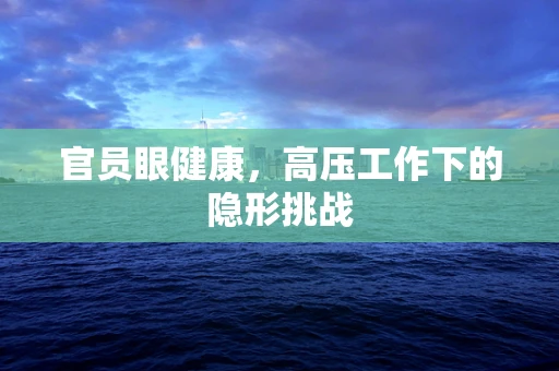 官员眼健康，高压工作下的隐形挑战