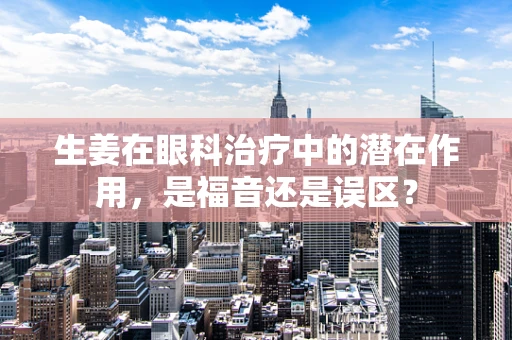 生姜在眼科治疗中的潜在作用，是福音还是误区？