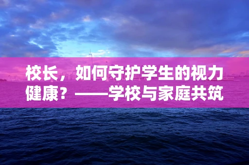 校长，如何守护学生的视力健康？——学校与家庭共筑的护眼防线
