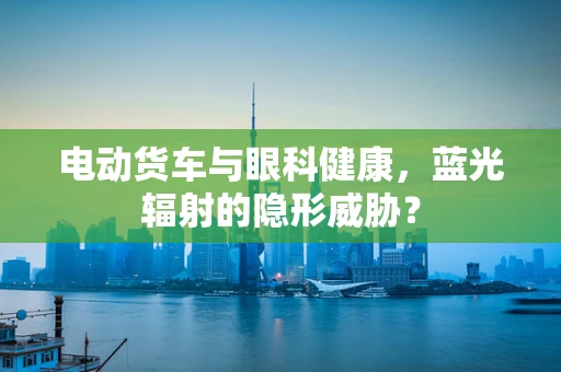 电动货车与眼科健康，蓝光辐射的隐形威胁？