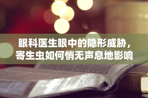 眼科医生眼中的隐形威胁，寄生虫如何悄无声息地影响我们的视力？