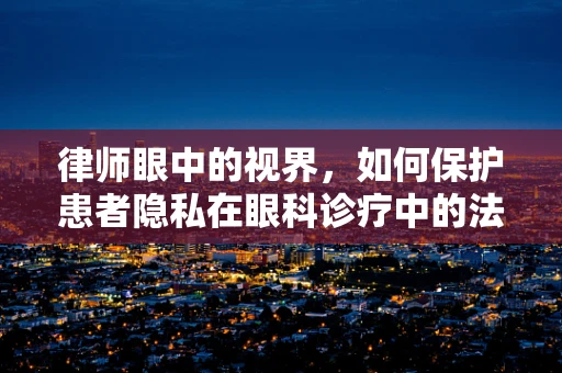 律师眼中的视界，如何保护患者隐私在眼科诊疗中的法律边界？