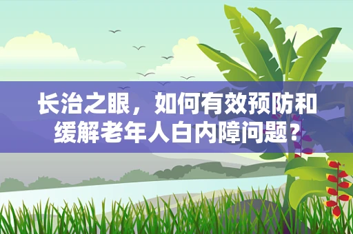 长治之眼，如何有效预防和缓解老年人白内障问题？